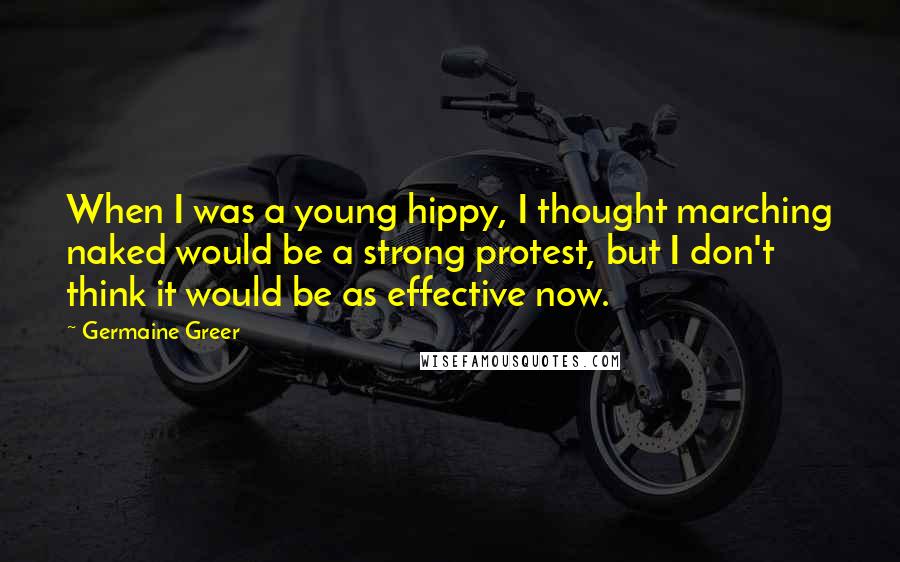 Germaine Greer Quotes: When I was a young hippy, I thought marching naked would be a strong protest, but I don't think it would be as effective now.