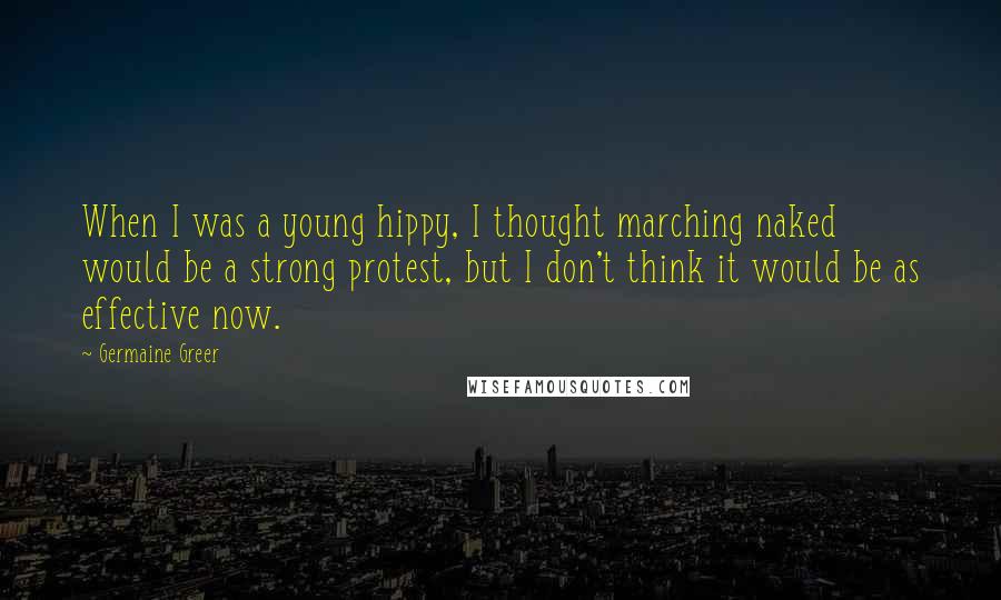 Germaine Greer Quotes: When I was a young hippy, I thought marching naked would be a strong protest, but I don't think it would be as effective now.