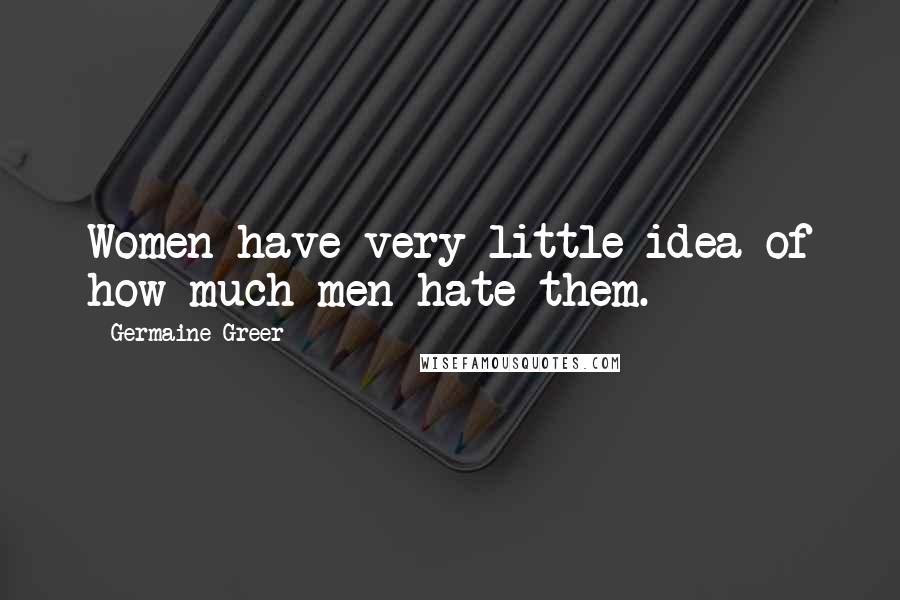 Germaine Greer Quotes: Women have very little idea of how much men hate them.