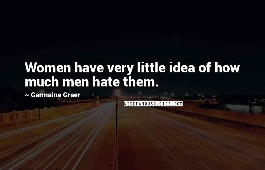 Germaine Greer Quotes: Women have very little idea of how much men hate them.