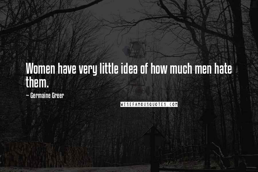 Germaine Greer Quotes: Women have very little idea of how much men hate them.