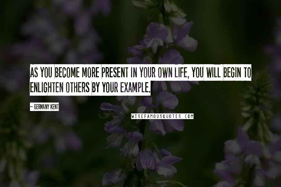 Germany Kent Quotes: As you become more present in your own life, you will begin to enlighten others by your example.