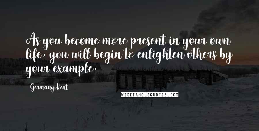 Germany Kent Quotes: As you become more present in your own life, you will begin to enlighten others by your example.