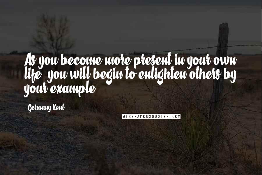Germany Kent Quotes: As you become more present in your own life, you will begin to enlighten others by your example.