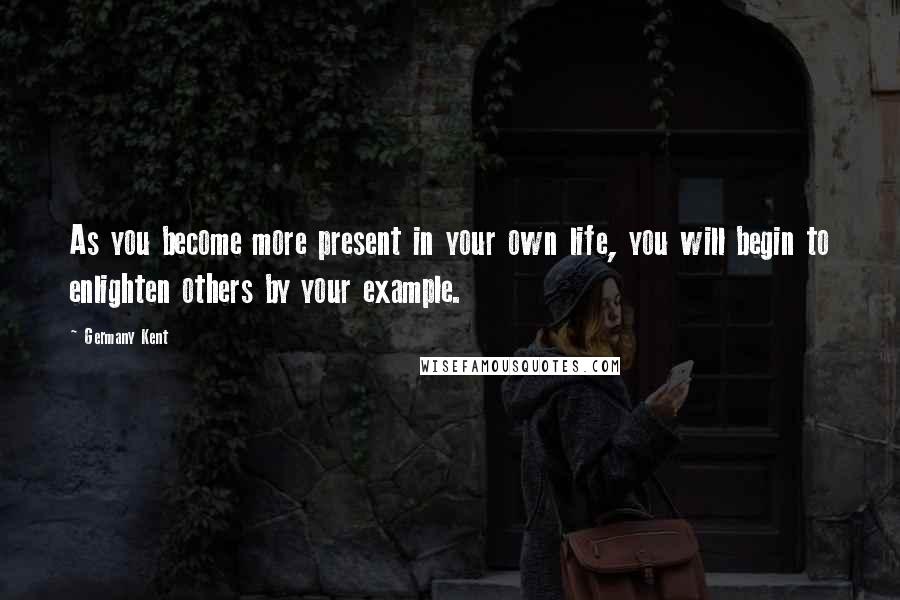 Germany Kent Quotes: As you become more present in your own life, you will begin to enlighten others by your example.
