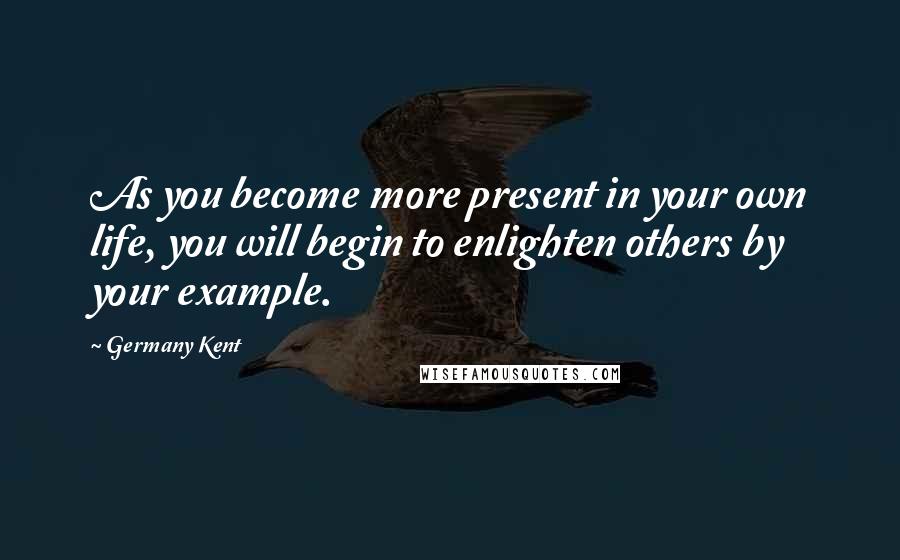 Germany Kent Quotes: As you become more present in your own life, you will begin to enlighten others by your example.