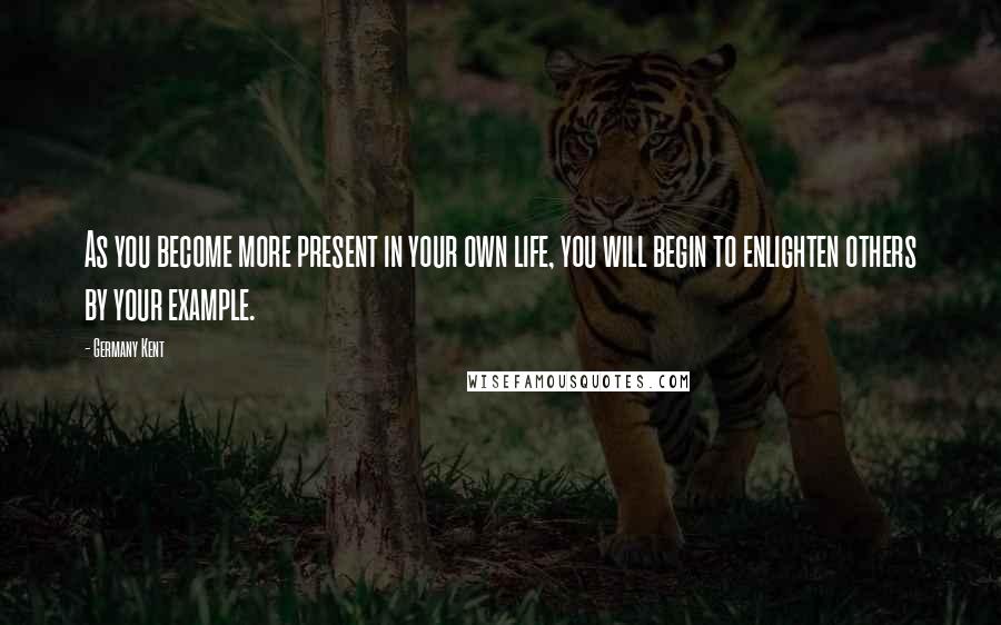 Germany Kent Quotes: As you become more present in your own life, you will begin to enlighten others by your example.