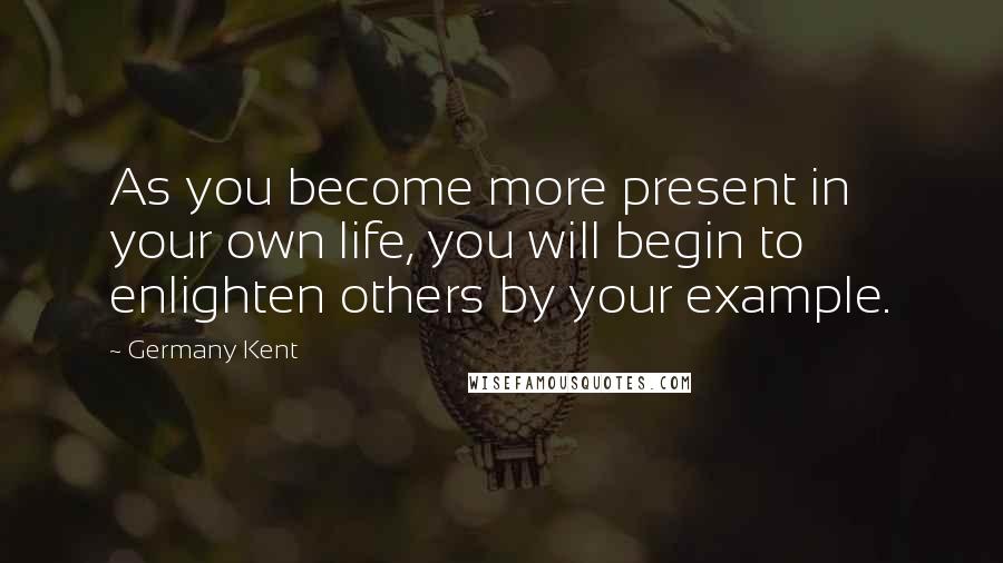Germany Kent Quotes: As you become more present in your own life, you will begin to enlighten others by your example.