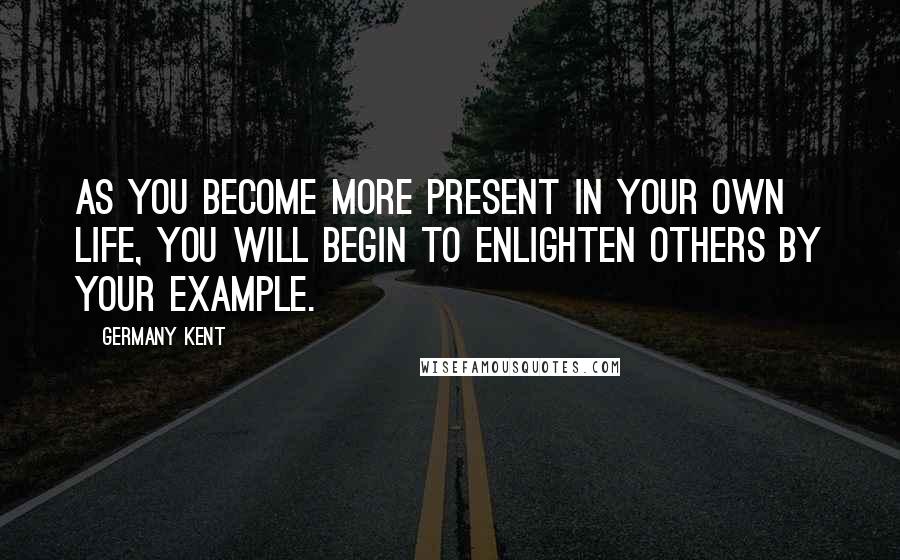 Germany Kent Quotes: As you become more present in your own life, you will begin to enlighten others by your example.
