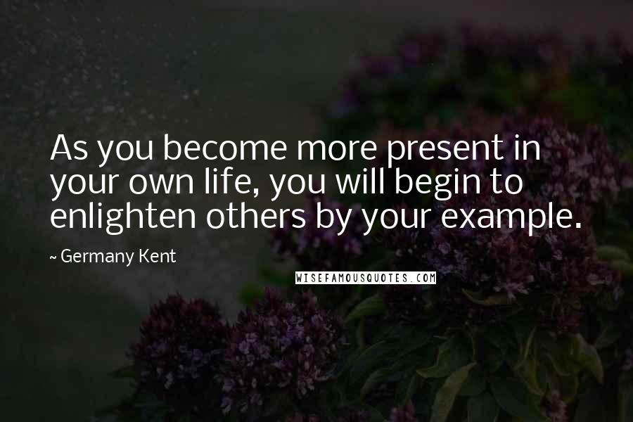 Germany Kent Quotes: As you become more present in your own life, you will begin to enlighten others by your example.