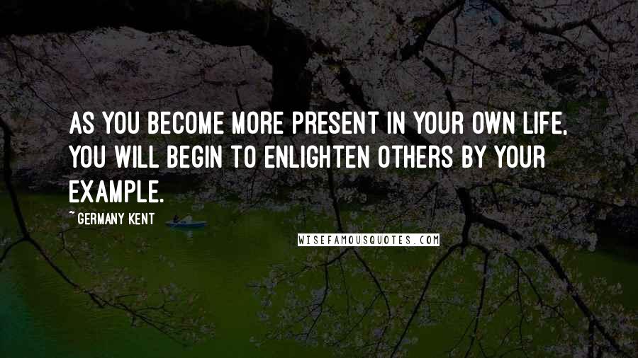 Germany Kent Quotes: As you become more present in your own life, you will begin to enlighten others by your example.
