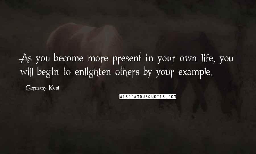Germany Kent Quotes: As you become more present in your own life, you will begin to enlighten others by your example.