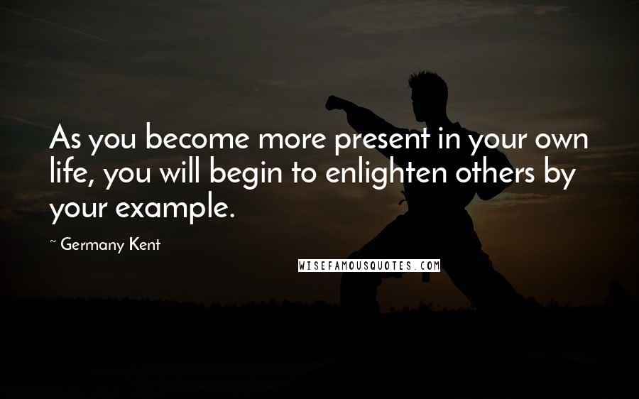 Germany Kent Quotes: As you become more present in your own life, you will begin to enlighten others by your example.