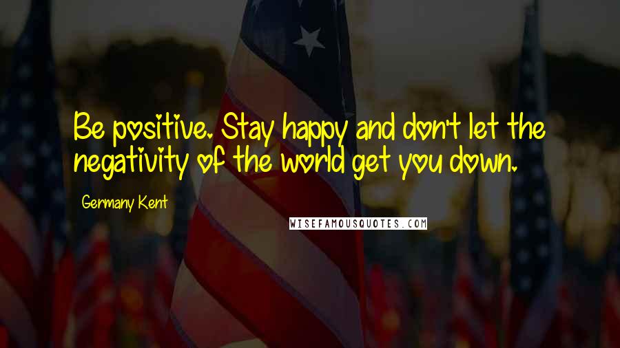 Germany Kent Quotes: Be positive. Stay happy and don't let the negativity of the world get you down.