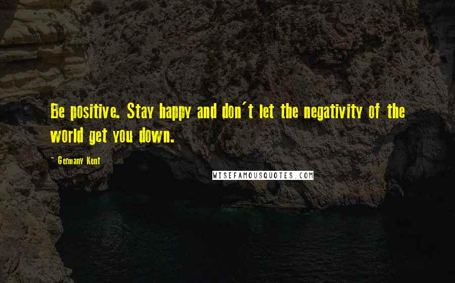 Germany Kent Quotes: Be positive. Stay happy and don't let the negativity of the world get you down.