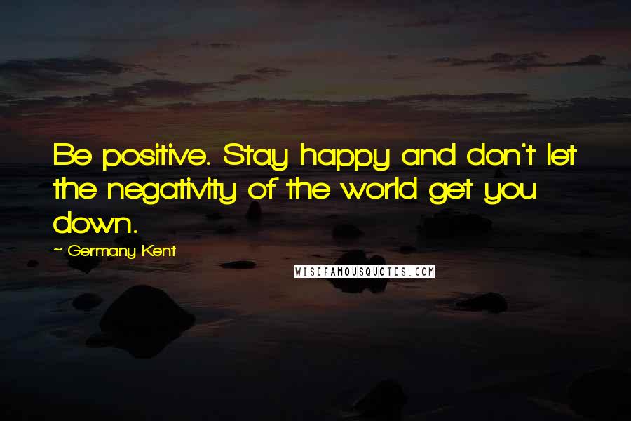 Germany Kent Quotes: Be positive. Stay happy and don't let the negativity of the world get you down.