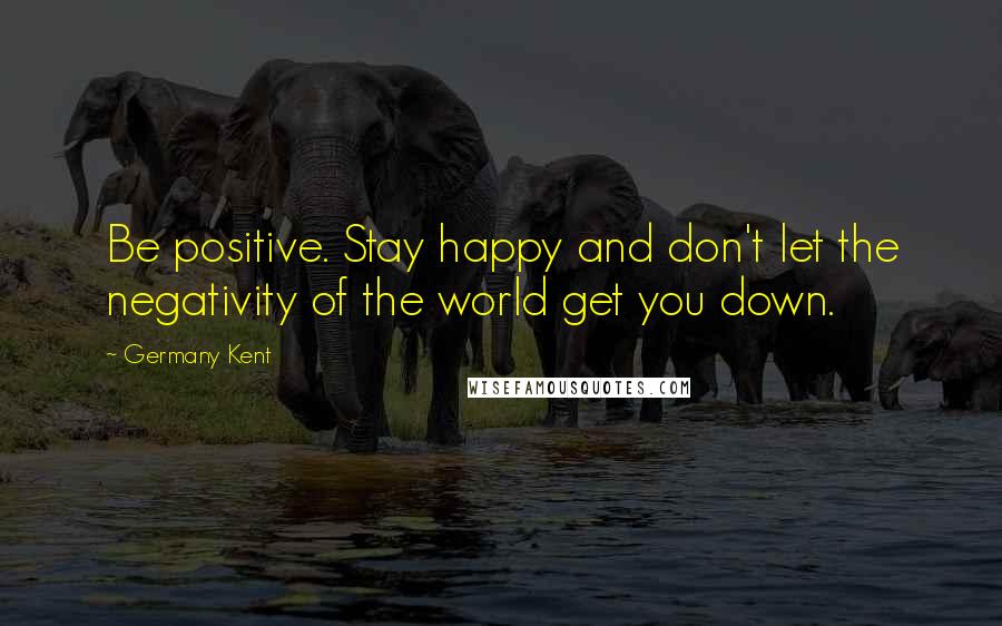 Germany Kent Quotes: Be positive. Stay happy and don't let the negativity of the world get you down.