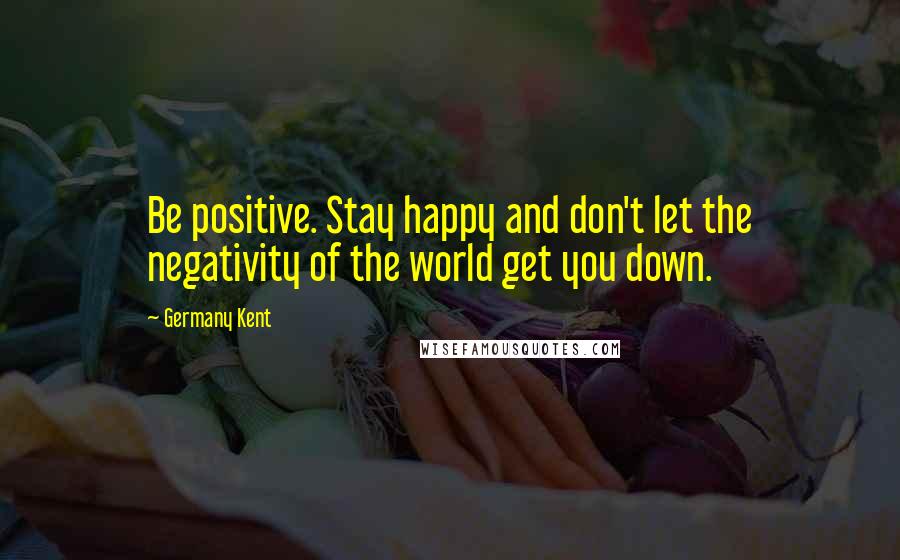 Germany Kent Quotes: Be positive. Stay happy and don't let the negativity of the world get you down.