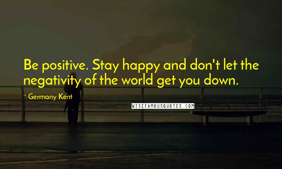 Germany Kent Quotes: Be positive. Stay happy and don't let the negativity of the world get you down.