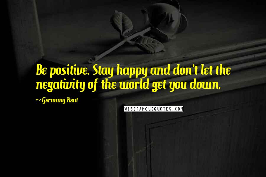 Germany Kent Quotes: Be positive. Stay happy and don't let the negativity of the world get you down.