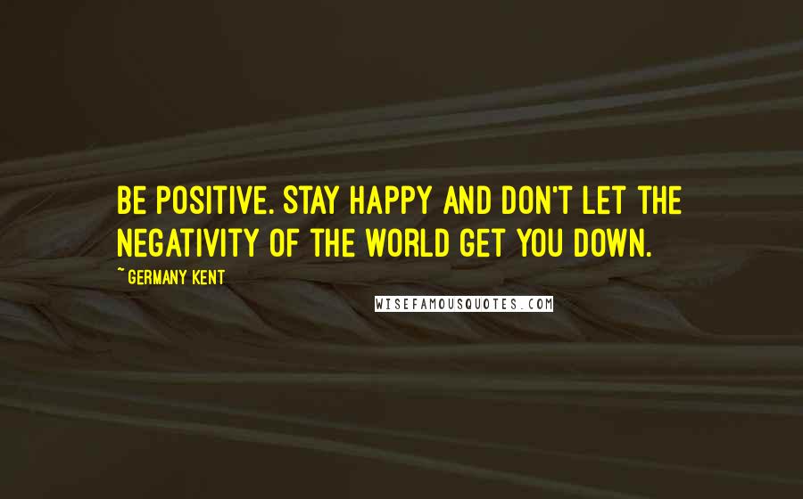 Germany Kent Quotes: Be positive. Stay happy and don't let the negativity of the world get you down.