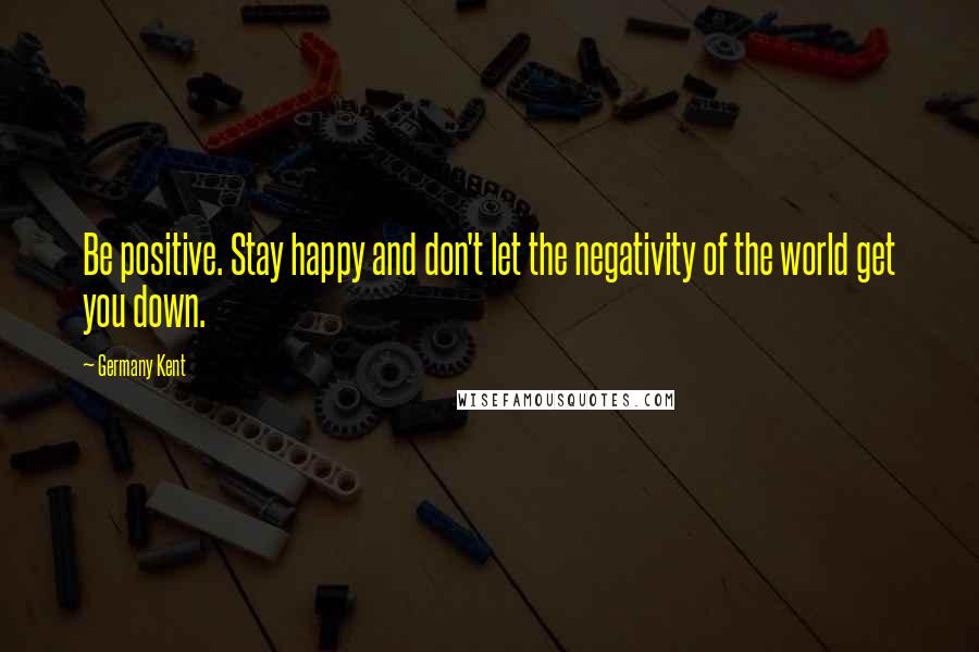 Germany Kent Quotes: Be positive. Stay happy and don't let the negativity of the world get you down.