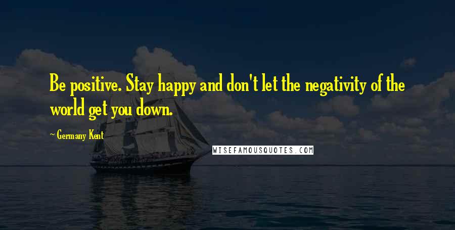 Germany Kent Quotes: Be positive. Stay happy and don't let the negativity of the world get you down.