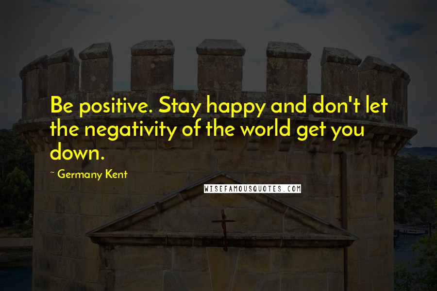 Germany Kent Quotes: Be positive. Stay happy and don't let the negativity of the world get you down.