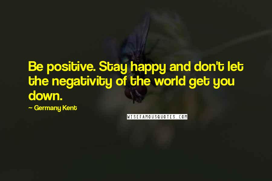 Germany Kent Quotes: Be positive. Stay happy and don't let the negativity of the world get you down.