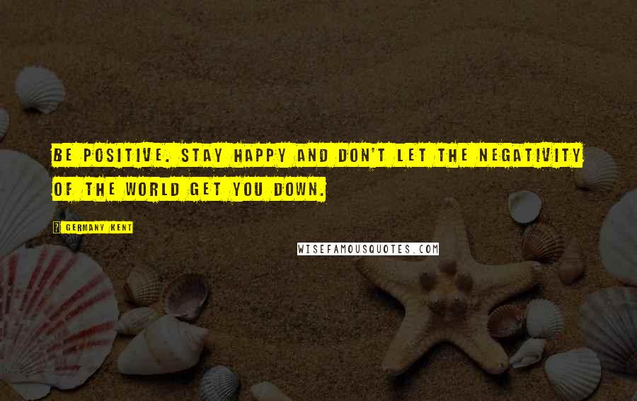 Germany Kent Quotes: Be positive. Stay happy and don't let the negativity of the world get you down.