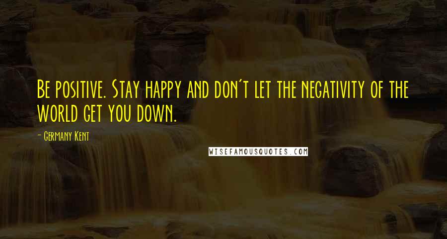 Germany Kent Quotes: Be positive. Stay happy and don't let the negativity of the world get you down.