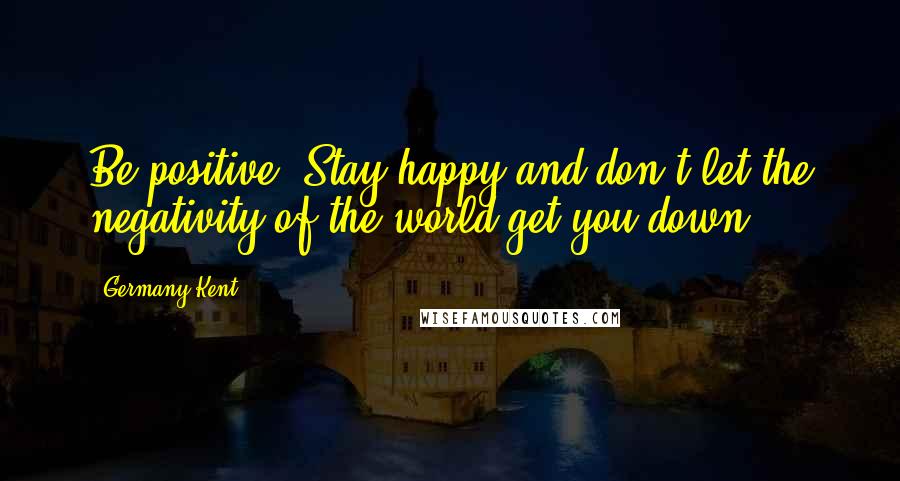 Germany Kent Quotes: Be positive. Stay happy and don't let the negativity of the world get you down.