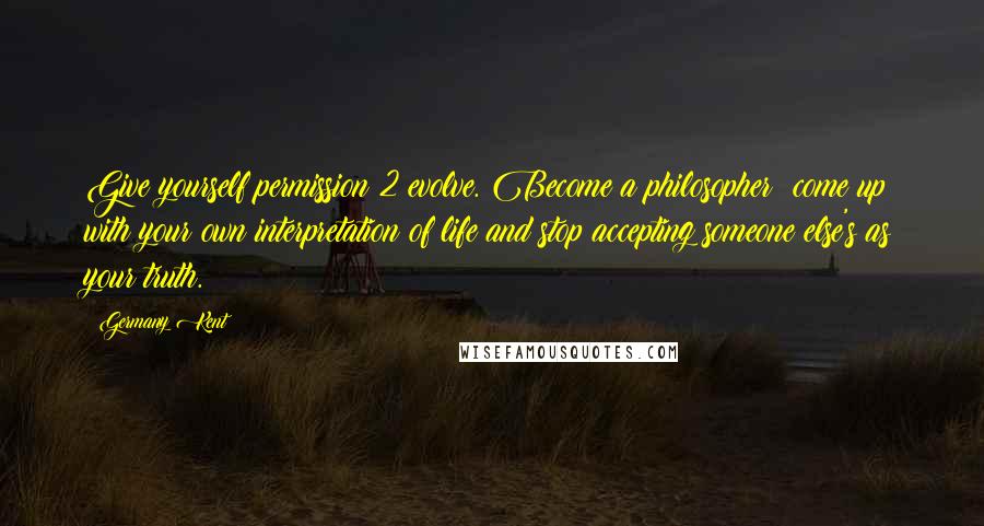 Germany Kent Quotes: Give yourself permission 2 evolve. Become a philosopher; come up with your own interpretation of life and stop accepting someone else's as your truth.