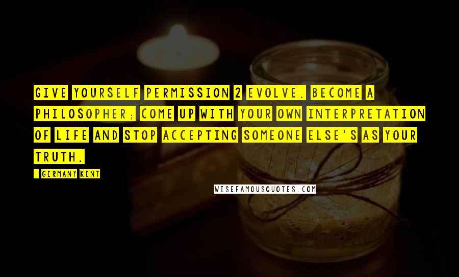 Germany Kent Quotes: Give yourself permission 2 evolve. Become a philosopher; come up with your own interpretation of life and stop accepting someone else's as your truth.