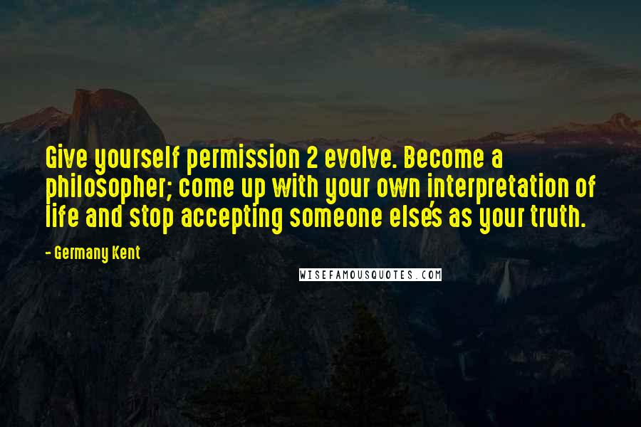 Germany Kent Quotes: Give yourself permission 2 evolve. Become a philosopher; come up with your own interpretation of life and stop accepting someone else's as your truth.