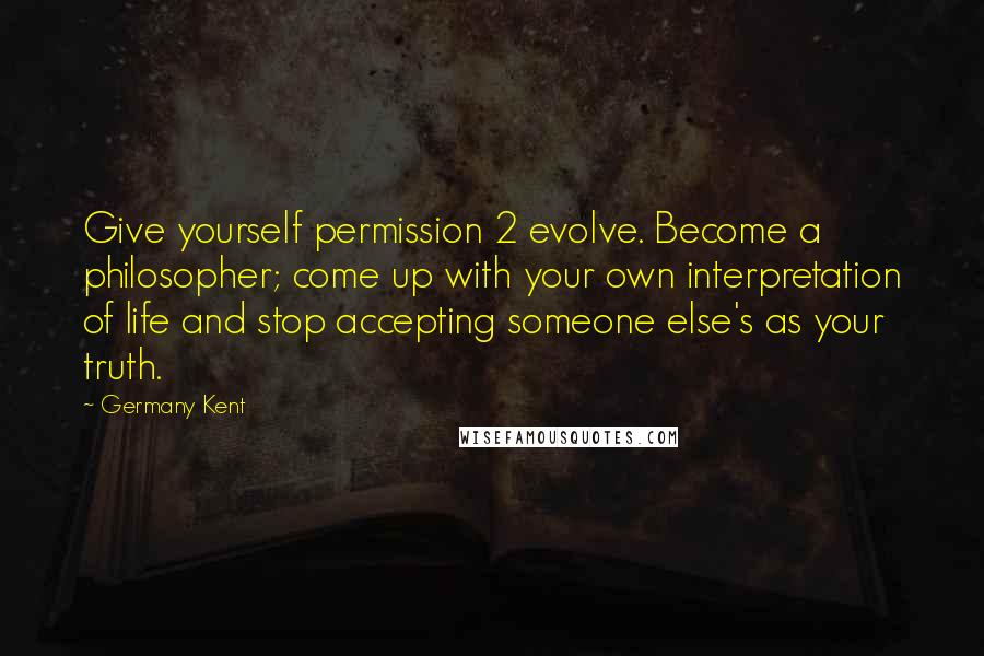 Germany Kent Quotes: Give yourself permission 2 evolve. Become a philosopher; come up with your own interpretation of life and stop accepting someone else's as your truth.