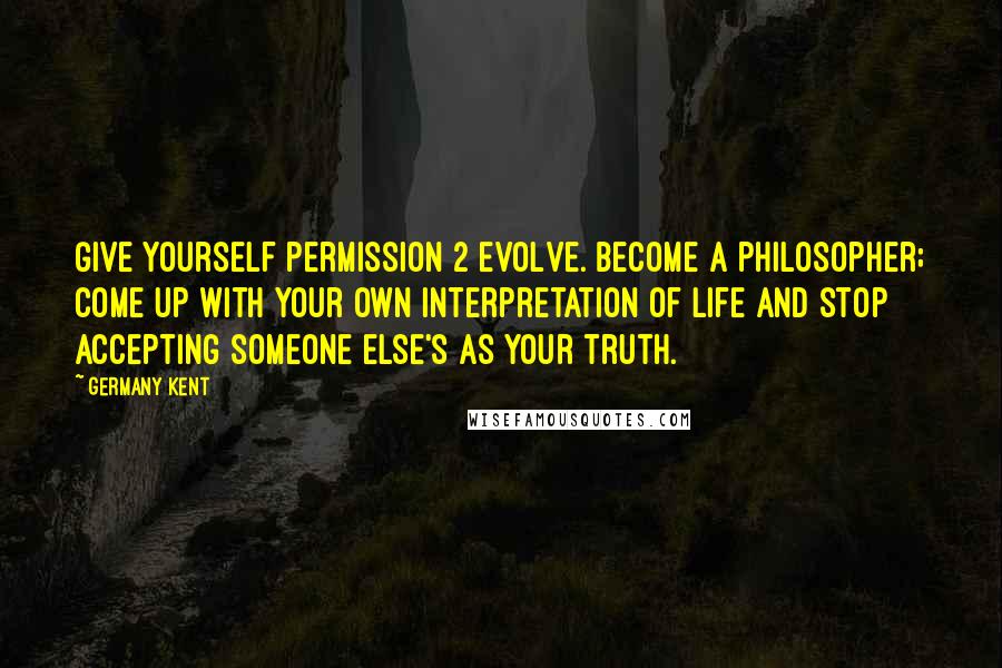 Germany Kent Quotes: Give yourself permission 2 evolve. Become a philosopher; come up with your own interpretation of life and stop accepting someone else's as your truth.