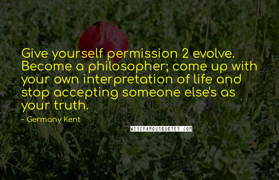 Germany Kent Quotes: Give yourself permission 2 evolve. Become a philosopher; come up with your own interpretation of life and stop accepting someone else's as your truth.