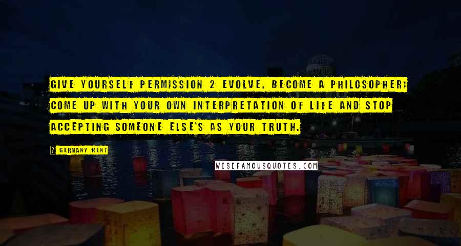 Germany Kent Quotes: Give yourself permission 2 evolve. Become a philosopher; come up with your own interpretation of life and stop accepting someone else's as your truth.