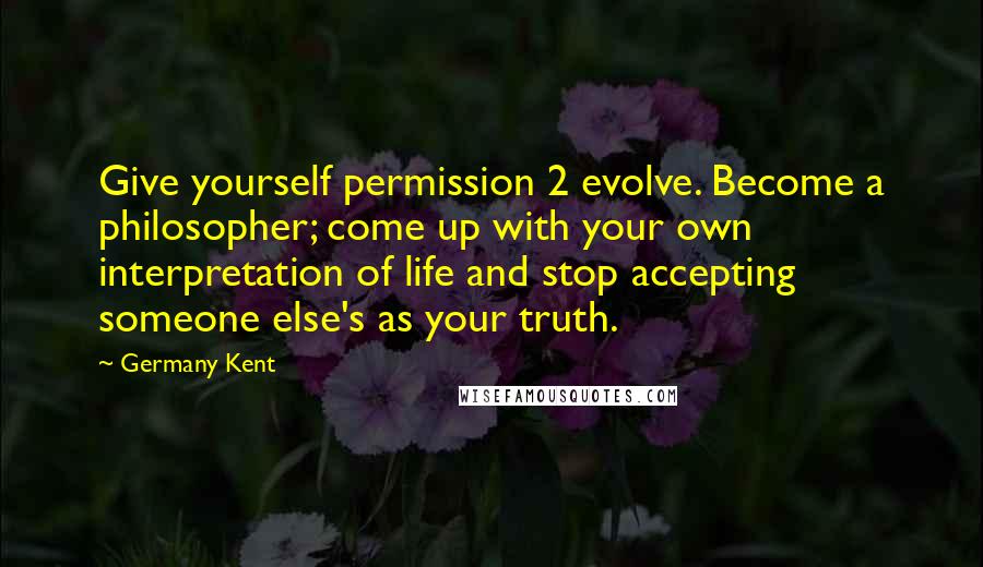 Germany Kent Quotes: Give yourself permission 2 evolve. Become a philosopher; come up with your own interpretation of life and stop accepting someone else's as your truth.