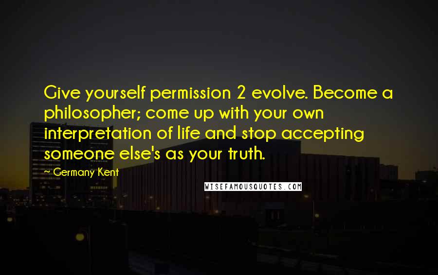 Germany Kent Quotes: Give yourself permission 2 evolve. Become a philosopher; come up with your own interpretation of life and stop accepting someone else's as your truth.