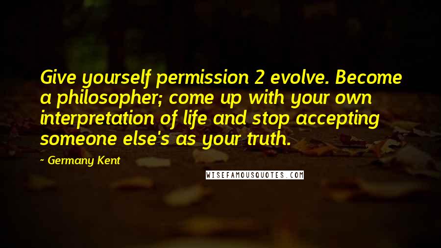 Germany Kent Quotes: Give yourself permission 2 evolve. Become a philosopher; come up with your own interpretation of life and stop accepting someone else's as your truth.
