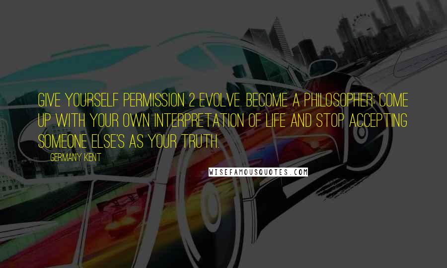 Germany Kent Quotes: Give yourself permission 2 evolve. Become a philosopher; come up with your own interpretation of life and stop accepting someone else's as your truth.