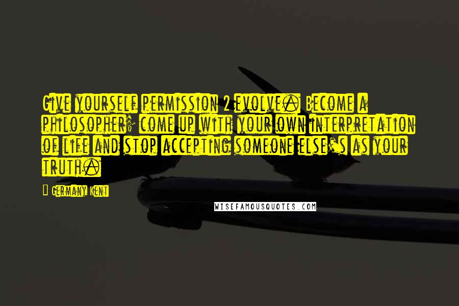 Germany Kent Quotes: Give yourself permission 2 evolve. Become a philosopher; come up with your own interpretation of life and stop accepting someone else's as your truth.