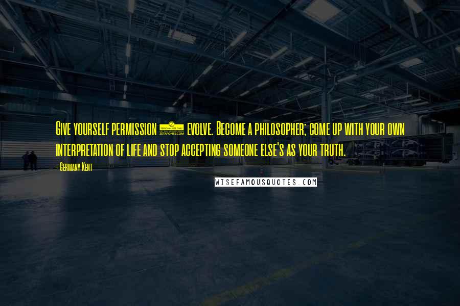 Germany Kent Quotes: Give yourself permission 2 evolve. Become a philosopher; come up with your own interpretation of life and stop accepting someone else's as your truth.