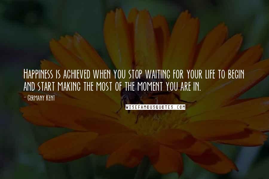 Germany Kent Quotes: Happiness is achieved when you stop waiting for your life to begin and start making the most of the moment you are in.