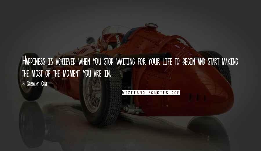 Germany Kent Quotes: Happiness is achieved when you stop waiting for your life to begin and start making the most of the moment you are in.