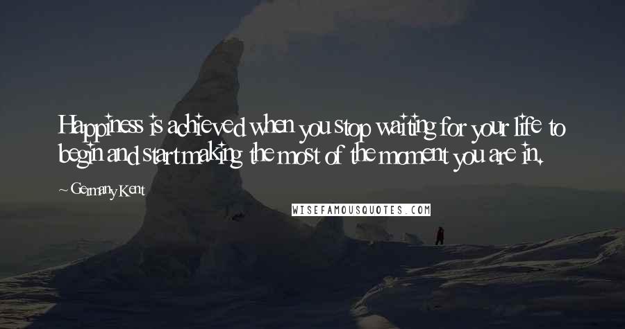 Germany Kent Quotes: Happiness is achieved when you stop waiting for your life to begin and start making the most of the moment you are in.