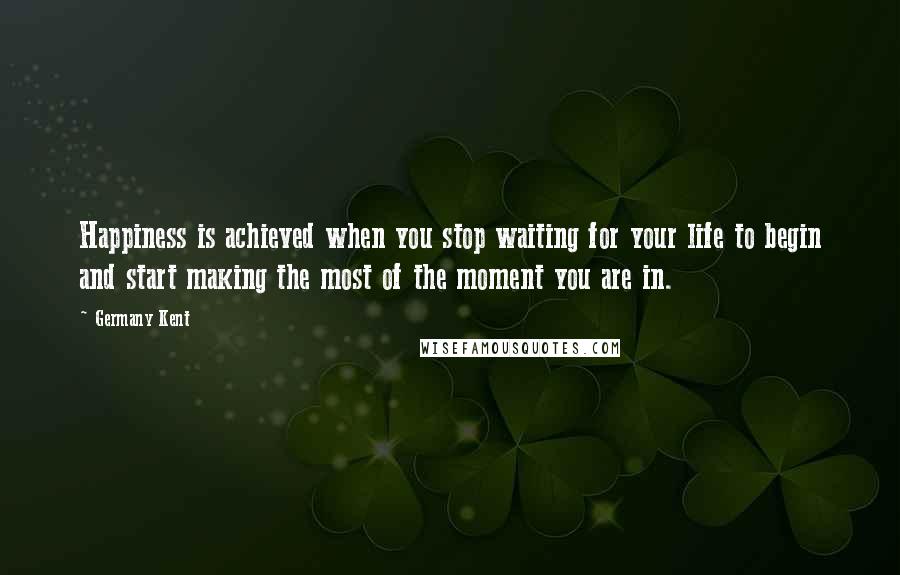 Germany Kent Quotes: Happiness is achieved when you stop waiting for your life to begin and start making the most of the moment you are in.