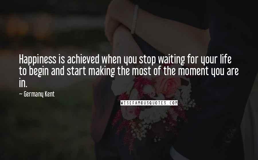 Germany Kent Quotes: Happiness is achieved when you stop waiting for your life to begin and start making the most of the moment you are in.